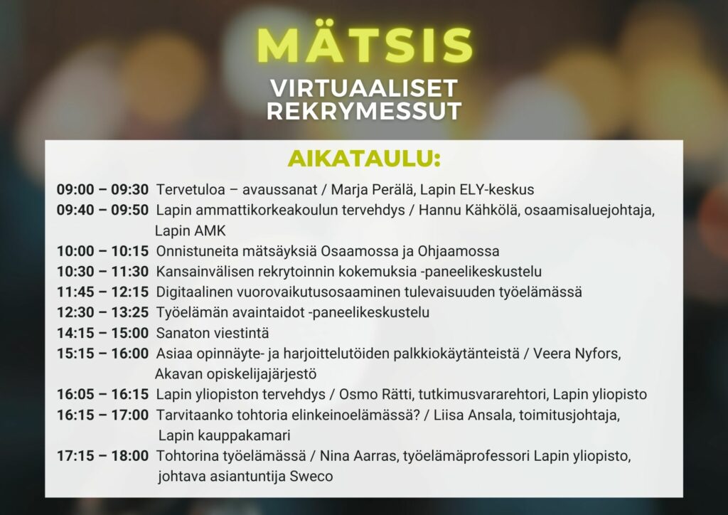 Kuvassa mätsiksen ohjelma Mätsiksen ohjelma: 09:00 – 09:30 Tervetuloa – avaussanat / Marja Perälä, Lapin ELY-keskus 09:40 – 09:50 Lapin ammattikorkeakoulun tervehdys / Hannu Kähkölä, osaamisaluejohtaja, Lapin AMK 10:00 – 10:15 Onnistuneita mätsäyksiä Osaamossa ja Ohjaamossa 10:30 – 11:30 Kansainvälisen rekrytoinnin kokemuksia -paneelikeskustelu 11:45 – 12:15 Digitaalinen vuorovaikutusosaaminen tulevaisuuden työelämässä 12:30 – 13:25 Työelämän avaintaidot -paneelikeskustelu 14:15 – 15:00 Sanaton viestintä 15:15 – 16:00 Asiaa opinnäyte- ja harjoittelutöiden palkkiokäytänteistä / Veera Nyfors, Akavan opiskelijajärjestö 16:05 – 16:15 Lapin yliopiston tervehdys / Osmo Rätti, tutkimusvararehtori, Lapin Yliopisto 16:15 – 17:00 Tarvitaanko tohtoria elinkeinoelämässä? / Liisa Ansala, toimitusjohtaja, Lapin Kauppakamari 17:15 – 18:00 Tohtorina työelämässä / Nina Aarras, työelämäprofessori Lapin Yliopisto, johtava asiantuntija Sweco